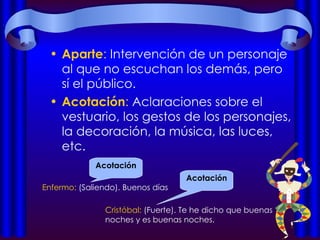 Aparte :  Intervención de un personaje al que no escuchan los demás, pero sí el público. Acotación :  Aclaraciones sobre el vestuario, los gestos de los personajes, la decoración, la música, las luces, etc.  Acotación Enfermo:  (Saliendo). Buenos días Cristóbal:  (Fuerte). Te he dicho que buenas noches y es buenas noches. Acotación 