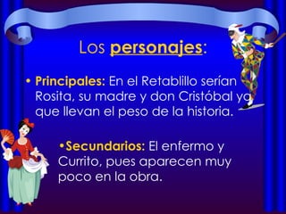 Los  personajes : Principales:  En el Retablillo serían Rosita, su madre y don Cristóbal ya que llevan el peso de la historia. Secundarios:  El enfermo y Currito, pues aparecen muy poco en la obra.  