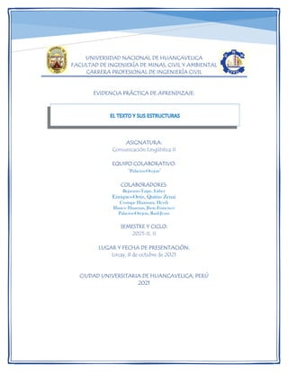 UNIVERSIDAD NACIONAL DE HUANCAVELICA
FACULTAD DE INGENIERÍA DE MINAS, CIVIL Y AMBIENTAL
CARRERA PROFESIONAL DE INGENIERÍA CIVIL
EVIDENCIA PRÁCTICA DE APRENDIZAJE:
ASIGNATURA:
Comunicación Lingüística II
EQUIPO COLABORATIVO:
“Palacios-Orejon”
COLABORADORES:
Bejarano-Taipe, Litber
Enriques-Ortiz, Quitin- Zenai
Cosinga- Huamani, Heydi
Illanes- Huaman, Jhon Francisco
Palacios-Orejon, Raúl-Jesus
SEMESTRE Y CICLO:
2021-II, II
LUGAR Y FECHA DE PRESENTACIÓN:
Lircay, 8 de octubre de 2021
CIUDAD UNIVERSITARIA DE HUANCAVELICA, PERÚ
2021
 
