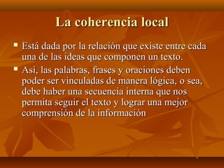 La coherencia local




Está dada por la relación que existe entre cada
una de las ideas que componen un texto.
Así, las palabras, frases y oraciones deben
poder ser vinculadas de manera lógica, o sea,
debe haber una secuencia interna que nos
permita seguir el texto y lograr una mejor
comprensión de la información

 