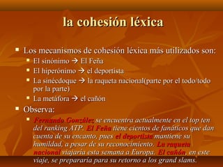 la cohesión léxica


Los mecanismos de cohesión léxica más utilizados son:








El sinónimo  El Feña
El hiperónimo  el deportista
La sinécdoque  la raqueta nacional(parte por el todo/todo
por la parte)
La metáfora  el cañón

Observa:


Fernando González se encuentra actualmente en el top ten
del ranking ATP. El Feña tiene cientos de fanáticos que dan
cuenta de su encanto, pues el deportista mantiene su
humildad, a pesar de su reconocimiento. La raqueta
nacional viajaría esta semana a Europa. El cañón, en este
viaje, se prepararía para su retorno a los grand slams.

 