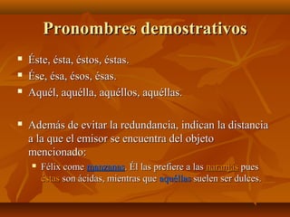 Pronombres demostrativos






Éste, ésta, éstos, éstas.
Ése, ésa, ésos, ésas.
Aquél, aquélla, aquéllos, aquéllas.
Además de evitar la redundancia, indican la distancia
a la que el emisor se encuentra del objeto
mencionado:


Félix come manzanas. Él las prefiere a las naranjas pues
éstas son ácidas, mientras que aquéllas suelen ser dulces.

 