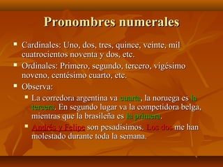 Pronombres numerales






Cardinales: Uno, dos, tres, quince, veinte, mil
cuatrocientos noventa y dos, etc.
Ordinales: Primero, segundo, tercero, vigésimo
noveno, centésimo cuarto, etc.
Observa:
 La corredora argentina va cuarta, la noruega es la
tercera. En segundo lugar va la competidora belga,
mientras que la brasileña es la primera.
 Andrés y Felipe son pesadísimos. Los dos me han
molestado durante toda la semana.

 