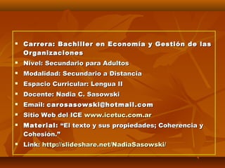 

Carrera: Bachiller en Economía y Gestión de las
Organizaciones



Nivel: Secundario para Adultos



Modalidad: Secundario a Distancia



Espacio Curricular: Lengua II



Docente: Nadia C. Sasowski



Email: carosasowski@hotmail.com



Sitio Web del ICE www.icetuc.com.ar





Material: “El texto y sus propiedades; Coherencia y
Cohesión.”
Link: http://slideshare.net/NadiaSasowski/

 