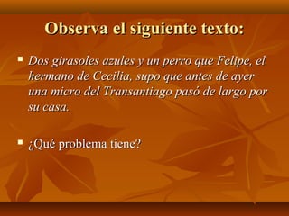 Observa el siguiente texto:


Dos girasoles azules y un perro que Felipe, el
hermano de Cecilia, supo que antes de ayer
una micro del Transantiago pasó de largo por
su casa.



¿Qué problema tiene?

 