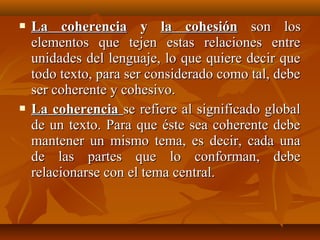 



La coherencia y la cohesión son los
elementos que tejen estas relaciones entre
unidades del lenguaje, lo que quiere decir que
todo texto, para ser considerado como tal, debe
ser coherente y cohesivo.
La coherencia se refiere al significado global
de un texto. Para que éste sea coherente debe
mantener un mismo tema, es decir, cada una
de las partes que lo conforman, debe
relacionarse con el tema central.

 
