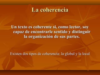 La coherencia
Un texto es coherente si, como lector, soy
capaz de encontrarle sentido y distinguir
la organización de sus partes.

Existen dos tipos de coherencia: la global y la local

 