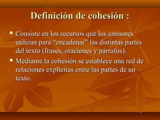 Definición de cohesión :




Consiste en los recursos que los emisores
utilizan para “encadenar” las distintas partes
del texto (frases, oraciones y párrafos).
Mediante la cohesión se establece una red de
relaciones explícitas entre las partes de un
texto.

 
