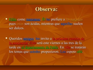 Observa:


Félix come manzanas. Él las prefiere a las naranjas
pues estas son ácidas, mientras que aquellas suelen
ser dulces.



Queridos amigos: los invito a la próxima reunión de
la asociación. Esta será este viernes a las tres de la
tarde en el departamento de Pablo. En ella se tratarán
los temas que ustedes propusieron. Los espero allá.

 