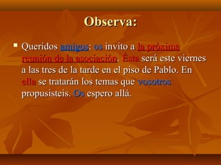 Observa:


Queridos amigos: os invito a la próxima
reunión de la asociación. Ésta será este viernes
a las tres de la tarde en el piso de Pablo. En
ella se tratarán los temas que vosotros
propusisteis. Os espero allá.

 