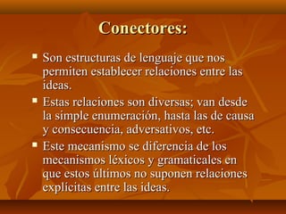 Conectores:






Son estructuras de lenguaje que nos
permiten establecer relaciones entre las
ideas.
Estas relaciones son diversas; van desde
la simple enumeración, hasta las de causa
y consecuencia, adversativos, etc.
Este mecanismo se diferencia de los
mecanismos léxicos y gramaticales en
que estos últimos no suponen relaciones
explícitas entre las ideas.

 