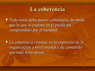 La coherencia


Todo texto debe poseer coherencia, de modo
que lo que se expone en él pueda ser
comprendido por el receptor.



La coherencia consiste en la expresión de la
organización a nivel mental y de contenido
que todo texto posee.

 