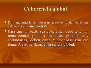 Coherencia global


Para encontrarle sentido a un texto es fundamental que
este tenga un tema central.



Para que un texto sea coherente, debe tener un
tema central y todas las ideas, principales y
secundarias, deben estar relacionadas con ese
tema. A esto se llama coherencia global.

 