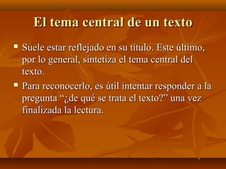 El tema central de un texto




Suele estar reflejado en su título. Este último,
por lo general, sintetiza el tema central del
texto.
Para reconocerlo, es útil intentar responder a la
pregunta “¿de qué se trata el texto?” una vez
finalizada la lectura.

 