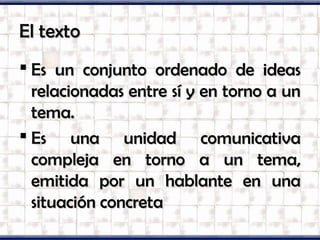El textoEl texto
Es un conjunto ordenado de ideasEs un conjunto ordenado de ideas
relacionadas entre sí y en torno a unrelacionadas entre sí y en torno a un
tema.tema.
Es una unidad comunicativaEs una unidad comunicativa
compleja en torno a un tema,compleja en torno a un tema,
emitida por un hablante en unaemitida por un hablante en una
situación concretasituación concreta