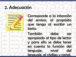 2. Adecuación2. Adecuación
Corresponde a la intenciónCorresponde a la intención
del emisor, al propósitodel emisor, al propósito
que tenga al escribir unque tenga al escribir un
texto.texto.
También debe serTambién debe ser
apropiado al tipo de lectorapropiado al tipo de lector
y para ello se debe tenery para ello se debe tener
en cuenta la función delen cuenta la función del
lenguaje, nivel dellenguaje, nivel del
lenguaje, el código y canal.lenguaje, el código y canal.