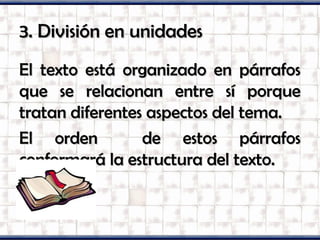 3. División en unidades3. División en unidades
El texto está organizado en párrafosEl texto está organizado en párrafos
que se relacionan entre sí porqueque se relacionan entre sí porque
tratan diferentes aspectos del tema.tratan diferentes aspectos del tema.
El orden de estos párrafosEl orden de estos párrafos
conformará la estructura del texto.conformará la estructura del texto.