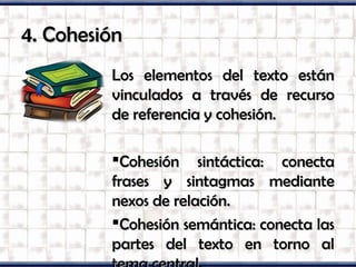 4. Cohesión4. Cohesión
Los elementos del texto estánLos elementos del texto están
vinculados a través de recursovinculados a través de recurso
de referencia y cohesión.de referencia y cohesión.
Cohesión sintáctica: conectaCohesión sintáctica: conecta
frases y sintagmas mediantefrases y sintagmas mediante
nexos de relación.nexos de relación.
Cohesión semántica: conecta lasCohesión semántica: conecta las
partes del texto en torno alpartes del texto en torno al