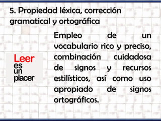 5. Propiedad léxica, corrección5. Propiedad léxica, corrección
gramatical y ortográficagramatical y ortográfica
Empleo de unEmpleo de un
vocabulario rico y preciso,vocabulario rico y preciso,
combinación cuidadosacombinación cuidadosa
de signos y recursosde signos y recursos
estilísticos, así como usoestilísticos, así como uso
apropiado de signosapropiado de signos
ortográficos.ortográficos.