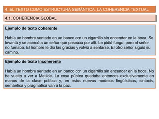 4. EL TEXTO COMO ESTRUCTURA SEMÁNTICA. LA COHERENCIA TEXTUAL
4.1. COHERENCIA GLOBAL4.1. COHERENCIA GLOBAL
Ejemplo de texto coherente
Había un hombre sentado en un banco con un cigarrillo sin encender en la boca. Se
levantó y se acercó a un señor que paseaba por allí. Le pidió fuego, pero el señor
no fumaba. El hombre le dio las gracias y volvió a sentarse. El otro señor siguió su
camino.
Ejemplo de texto incoherente
Había un hombre sentado en un banco con un cigarrillo sin encender en la boca. No
he vuelto a ver a Matilde. La cosa pública quedaba entonces exclusivamente en
manos de la clase política y, en estos nuevos modelos lingüísticos, sintaxis,
semántica y pragmática van a la paz.
 