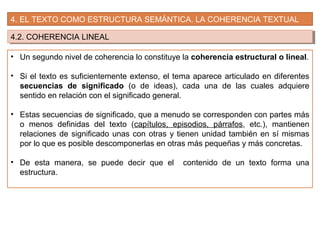 4. EL TEXTO COMO ESTRUCTURA SEMÁNTICA. LA COHERENCIA TEXTUAL
4.2. COHERENCIA LINEAL4.2. COHERENCIA LINEAL
• Un segundo nivel de coherencia lo constituye la coherencia estructural o lineal.
• Si el texto es suficientemente extenso, el tema aparece articulado en diferentes
secuencias de significado (o de ideas), cada una de las cuales adquiere
sentido en relación con el significado general.
• Estas secuencias de significado, que a menudo se corresponden con partes más
o menos definidas del texto (capítulos, episodios, párrafos, etc.), mantienen
relaciones de significado unas con otras y tienen unidad también en sí mismas
por lo que es posible descomponerlas en otras más pequeñas y más concretas.
• De esta manera, se puede decir que el contenido de un texto forma una
estructura.
 