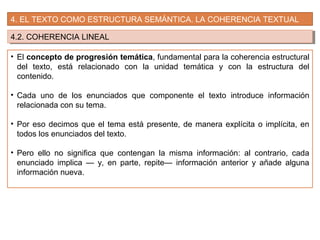 4. EL TEXTO COMO ESTRUCTURA SEMÁNTICA. LA COHERENCIA TEXTUAL
4.2. COHERENCIA LINEAL4.2. COHERENCIA LINEAL
• El concepto de progresión temática, fundamental para la coherencia estructural
del texto, está relacionado con la unidad temática y con la estructura del
contenido.
• Cada uno de los enunciados que componente el texto introduce información
relacionada con su tema.
• Por eso decimos que el tema está presente, de manera explícita o implícita, en
todos los enunciados del texto.
• Pero ello no significa que contengan la misma información: al contrario, cada
enunciado implica — y, en parte, repite— información anterior y añade alguna
información nueva.
 