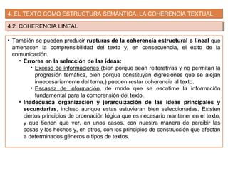 4. EL TEXTO COMO ESTRUCTURA SEMÁNTICA. LA COHERENCIA TEXTUAL
4.2. COHERENCIA LINEAL4.2. COHERENCIA LINEAL
• También se pueden producir rupturas de la coherencia estructural o lineal que
amenacen la comprensibilidad del texto y, en consecuencia, el éxito de la
comunicación.
• Errores en la selección de las ideas:
• Exceso de informaciones (bien porque sean reiterativas y no permitan la
progresión temática, bien porque constituyan digresiones que se alejan
innecesariamente del tema,) pueden restar coherencia al texto.
• Escasez de información, de modo que se escatime la información
fundamental para la comprensión del texto.
• Inadecuada organización y jerarquización de las ideas principales y
secundarias, incluso aunque estas estuvieran bien seleccionadas. Existen
ciertos principios de ordenación lógica que es necesario mantener en el texto,
y que tienen que ver, en unos casos, con nuestra manera de percibir las
cosas y los hechos y, en otros, con los principios de construcción que afectan
a determinados géneros o tipos de textos.
 