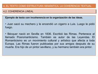 4. EL TEXTO COMO ESTRUCTURA SEMÁNTICA. LA COHERENCIA TEXTUAL
4.2. COHERENCIA LINEAL4.2. COHERENCIA LINEAL
Ejemplo de texto con incoherencia en la organización de las ideas.
• Juan sacó su mechero y le encendió un cigarro a Luis. Luego le pidió
fuego.
• Bécquer nació en Sevilla en 1836. Escribió las Rimas. Pertenece al
llamado Posromanticismo. También es autor de las Leyendas. El
Romanticismo es un movimiento cultural y artístico que afecta a toda
Europa. Las Rimas fueron publicadas por sus amigos después de su
muerte. Era hijo de un pintor sevillano, y su hermano también era pintor.
 