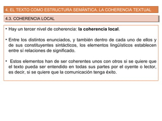 4. EL TEXTO COMO ESTRUCTURA SEMÁNTICA. LA COHERENCIA TEXTUAL
4.3. COHERENCIA LOCAL4.3. COHERENCIA LOCAL
• Hay un tercer nivel de coherencia: la coherencia local.
• Entre los distintos enunciados, y también dentro de cada uno de ellos y
de sus constituyentes sintácticos, los elementos lingüísticos establecen
entre sí relaciones de significado.
• Estos elementos han de ser coherentes unos con otros si se quiere que
el texto pueda ser entendido en todas sus partes por el oyente o lector,
es decir, si se quiere que la comunicación tenga éxito.
 