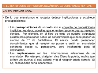 4. EL TEXTO COMO ESTRUCTURA SEMÁNTICA. LA COHERENCIA TEXTUAL
4.3. COHERENCIA LOCAL4.3. COHERENCIA LOCAL
• De lo que enunciamos el receptor deduce implicaciones y establece
presuposiciones:
• Las presuposiciones de un texto son el conjunto de proposiciones
implícitas, es decir, aquellas que el emisor supone que su receptor
conoce. Por ejemplo, en el libro de texto de nuestra asignatura
existen presuposiciones sobre los conocimientos que debe poseer un
alumno de 1º de Bachillerato. El emisor puede presuponer
conocimientos que el receptor no posee y emitir un enunciado
coherente desde su perspectiva, pero incoherente para el
destinatario.
• Las implicaciones son las informaciones adicionales de un
enunciado. Por ejemplo, si alguien dice Cierra la puerta, implica que
a) hay una puerta; b) está abierta, y c) el receptor puede cerrarla. Si
no, el enunciado sería incoherente.
 