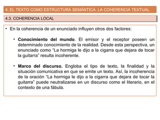 4. EL TEXTO COMO ESTRUCTURA SEMÁNTICA. LA COHERENCIA TEXTUAL
4.3. COHERENCIA LOCAL4.3. COHERENCIA LOCAL
• En la coherencia de un enunciado influyen otros dos factores:
• Conocimiento del mundo. El emisor y el receptor poseen un
determinado conocimiento de la realidad. Desde esta perspectiva, un
enunciado como “La hormiga le dijo a la cigarra que dejara de tocar
la guitarra” resulta incoherente.
• Marco del discurso. Engloba el tipo de texto, la finalidad y la
situación comunicativa en que se emite un texto. Así, la incoherencia
de la oración “La hormiga le dijo a la cigarra que dejara de tocar la
guitarra” puede neutralizarse en un discurso como el literario, en el
contexto de una fábula.
 