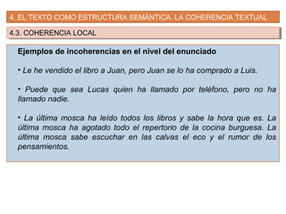 4. EL TEXTO COMO ESTRUCTURA SEMÁNTICA. LA COHERENCIA TEXTUAL
4.3. COHERENCIA LOCAL4.3. COHERENCIA LOCAL
Ejemplos de incoherencias en el nivel del enunciado
• Le he vendido el libro a Juan, pero Juan se lo ha comprado a Luis.
• Puede que sea Lucas quien ha llamado por teléfono, pero no ha
llamado nadie.
• La última mosca ha leído todos los libros y sabe la hora que es. La
última mosca ha agotado todo el repertorio de la cocina burguesa. La
última mosca sabe escuchar en las calvas el eco y el rumor de los
pensamientos.
 