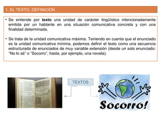 1. EL TEXTO. DEFINICIÓN
• Se entiende por texto una unidad de carácter lingüístico intencionadamente
emitida por un hablante en una situación comunicativa concreta y con una
finalidad determinada.
• Se trata de la unidad comunicativa máxima. Teniendo en cuenta que el enunciado
es la unidad comunicativa mínima, podemos definir el texto como una secuencia
estructurada de enunciados de muy variable extensión (desde un solo enunciado:
“No lo sé” o “Socorro”, hasta, por ejemplo, una novela).
TEXTOS
 