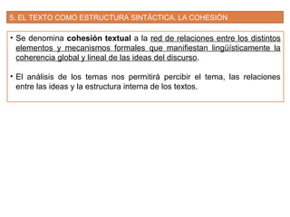 5. EL TEXTO COMO ESTRUCTURA SINTÁCTICA. LA COHESIÓN
• Se denomina cohesión textual a la red de relaciones entre los distintos
elementos y mecanismos formales que manifiestan lingüísticamente la
coherencia global y lineal de las ideas del discurso.
• El análisis de los temas nos permitirá percibir el tema, las relaciones
entre las ideas y la estructura interna de los textos.
 