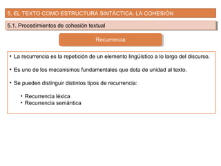 5. EL TEXTO COMO ESTRUCTURA SINTÁCTICA. LA COHESIÓN
5.1. Procedimientos de cohesión textual5.1. Procedimientos de cohesión textual
Recurrencia
• La recurrencia es la repetición de un elemento lingüístico a lo largo del discurso.
• Es uno de los mecanismos fundamentales que dota de unidad al texto.
• Se pueden distinguir distintos tipos de recurrencia:
• Recurrencia léxica
• Recurrencia semántica
 