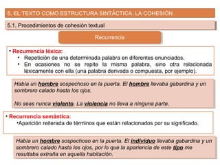 5. EL TEXTO COMO ESTRUCTURA SINTÁCTICA. LA COHESIÓN
5.1. Procedimientos de cohesión textual5.1. Procedimientos de cohesión textual
Recurrencia
• Recurrencia léxica:
• Repetición de una determinada palabra en diferentes enunciados.
• En ocasiones no se repite la misma palabra, sino otra relacionada
léxicamente con ella (una palabra derivada o compuesta, por ejemplo).
Había un hombre sospechoso en la puerta. El hombre llevaba gabardina y un
sombrero calado hasta los ojos.
No seas nunca violento. La violencia no lleva a ninguna parte.
Había un hombre sospechoso en la puerta. El hombre llevaba gabardina y un
sombrero calado hasta los ojos.
No seas nunca violento. La violencia no lleva a ninguna parte.
• Recurrencia semántica:
•Aparición reiterada de términos que están relacionados por su significado.
Había un hombre sospechoso en la puerta. El individuo llevaba gabardina y un
sombrero calado hasta los ojos, por lo que la apariencia de este tipo me
resultaba extraña en aquella habitación.
Había un hombre sospechoso en la puerta. El individuo llevaba gabardina y un
sombrero calado hasta los ojos, por lo que la apariencia de este tipo me
resultaba extraña en aquella habitación.
 