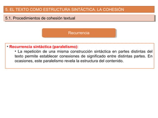 5. EL TEXTO COMO ESTRUCTURA SINTÁCTICA. LA COHESIÓN
5.1. Procedimientos de cohesión textual5.1. Procedimientos de cohesión textual
Recurrencia
• Recurrencia sintáctica (paralelismo):
• La repetición de una misma construcción sintáctica en partes distintas del
texto permite establecer conexiones de significado entre distintas partes. En
ocasiones, este paralelismo revela la estructura del contenido.
 