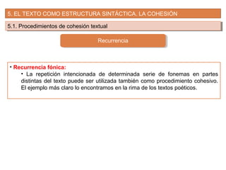 5. EL TEXTO COMO ESTRUCTURA SINTÁCTICA. LA COHESIÓN
5.1. Procedimientos de cohesión textual5.1. Procedimientos de cohesión textual
Recurrencia
• Recurrencia fónica:
• La repetición intencionada de determinada serie de fonemas en partes
distintas del texto puede ser utilizada también como procedimiento cohesivo.
El ejemplo más claro lo encontramos en la rima de los textos poéticos.
 