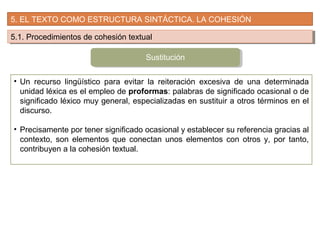 5. EL TEXTO COMO ESTRUCTURA SINTÁCTICA. LA COHESIÓN
5.1. Procedimientos de cohesión textual5.1. Procedimientos de cohesión textual
• Un recurso lingüístico para evitar la reiteración excesiva de una determinada
unidad léxica es el empleo de proformas: palabras de significado ocasional o de
significado léxico muy general, especializadas en sustituir a otros términos en el
discurso.
• Precisamente por tener significado ocasional y establecer su referencia gracias al
contexto, son elementos que conectan unos elementos con otros y, por tanto,
contribuyen a la cohesión textual.
Sustitución
 