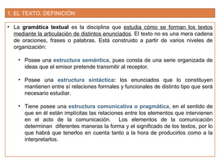 1. EL TEXTO. DEFINICIÓN
• La gramática textual es la disciplina que estudia cómo se forman los textos
mediante la articulación de distintos enunciados. El texto no es una mera cadena
de oraciones, frases o palabras. Está construido a partir de varios niveles de
organización:
• Posee una estructura semántica, pues consta de una serie organizada de
ideas que el emisor pretende transmitir al receptor.
• Posee una estructura sintáctica: los enunciados que lo constituyen
mantienen entre sí relaciones formales y funcionales de distinto tipo que será
necesario estudiar.
• Tiene posee una estructura comunicativa o pragmática, en el sentido de
que en él están implícitas las relaciones entre los elementos que intervienen
en el acto de la comunicación. Los elementos de la comunicación
determinan diferentes maneras la forma y el significado de los textos, por lo
que habrá que tenerlos en cuenta tanto a la hora de producirlos como a la
interpretarlos.
 