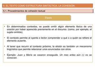 5. EL TEXTO COMO ESTRUCTURA SINTÁCTICA. LA COHESIÓN
5.1. Procedimientos de cohesión textual5.1. Procedimientos de cohesión textual
• En determinados contextos, se puede omitir algún elemento léxico de una
oración por haber aparecido previamente en el discurso. (como, por ejemplo, el
sujeto omitido).
• El contexto permite al oyente o lector comprender a qué o a quién se refiere el
elemento ausente.
• Al tener que recurrir al contexto próximo, la elisión es también un mecanismo
lingüístico que permite relacionar unos enunciados con otros.
• Ejemplo: Juan y María se casaron enseguida. Un mes antes aún (-) no se
conocían.
Elipsis
 
