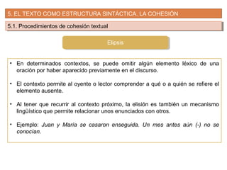 5. EL TEXTO COMO ESTRUCTURA SINTÁCTICA. LA COHESIÓN
5.1. Procedimientos de cohesión textual5.1. Procedimientos de cohesión textual
• En determinados contextos, se puede omitir algún elemento léxico de una
oración por haber aparecido previamente en el discurso.
• El contexto permite al oyente o lector comprender a qué o a quién se refiere el
elemento ausente.
• Al tener que recurrir al contexto próximo, la elisión es también un mecanismo
lingüístico que permite relacionar unos enunciados con otros.
• Ejemplo: Juan y María se casaron enseguida. Un mes antes aún (-) no se
conocían.
Elipsis
 
