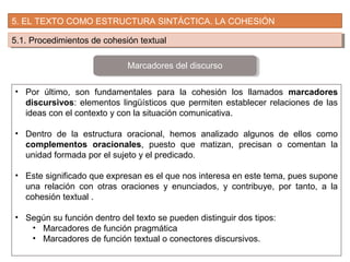 5. EL TEXTO COMO ESTRUCTURA SINTÁCTICA. LA COHESIÓN
5.1. Procedimientos de cohesión textual5.1. Procedimientos de cohesión textual
• Por último, son fundamentales para la cohesión los llamados marcadores
discursivos: elementos lingüísticos que permiten establecer relaciones de las
ideas con el contexto y con la situación comunicativa.
• Dentro de la estructura oracional, hemos analizado algunos de ellos como
complementos oracionales, puesto que matizan, precisan o comentan la
unidad formada por el sujeto y el predicado.
• Este significado que expresan es el que nos interesa en este tema, pues supone
una relación con otras oraciones y enunciados, y contribuye, por tanto, a la
cohesión textual .
• Según su función dentro del texto se pueden distinguir dos tipos:
• Marcadores de función pragmática
• Marcadores de función textual o conectores discursivos.
Marcadores del discurso
 