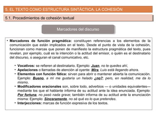 5. EL TEXTO COMO ESTRUCTURA SINTÁCTICA. LA COHESIÓN
5.1. Procedimientos de cohesión textual5.1. Procedimientos de cohesión textual
• Marcadores de función pragmática: constituyen referencias a los elementos de la
comunicación que están implicados en el texto. Desde el punto de vista de la cohesión,
funcionan como marcas que ponen de manifiesto la estructura pragmática del texto, pues
revelan, por ejemplo, cuál es la intención o la actitud del emisor, o quién es el destinatario
del discurso, o aseguran el canal comunicativo, etc.
• Vocativos: se refieren al destinatario. Ejemplo: Juan, no te quedes ahí,
• Apelaciones o llamadas de atención al oyente: Mira, Luis está llegando ahora.
• Elementos con función fática: sirven para abrir o mantener abierta la comunicación.
Ejemplo: Bueno, a mí me gustaría un helado ¿no?; pero, en realidad, me da lo
mismo.
• Modificadores oracionales son, sobre todo, adverbios — o unidades equivalentes—
mediante los que el hablante informa de su actitud ante la idea enunciada. Ejemplo:
Por fortuna, no pasó nada grave; también informa de su actitud ante la enunciación
misma: Ejemplo: Sinceramente, no sé qué es lo que pretendes.
• Interjecciones: marcas de función expresiva de los textos.
Marcadores del discurso
 