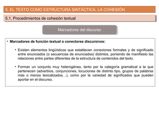 5. EL TEXTO COMO ESTRUCTURA SINTÁCTICA. LA COHESIÓN
5.1. Procedimientos de cohesión textual5.1. Procedimientos de cohesión textual
• Marcadores de función textual o conectores discursivos:
• Existen elementos lingüísticos que establecen conexiones formales y de significado
entre enunciados (o secuencias de enunciados) distintos, poniendo de manifiesto las
relaciones entre partes diferentes de la estructura de contenidos del texto.
• Forman un conjunto muy heterogéneo, tanto por la categoría gramatical a la que
pertenecen (adverbios, conjunciones, locuciones de distinto tipo, grupos de palabras
más o menos lexicalizados…), como por la variedad de significados que pueden
aportar en el discurso.
Marcadores del discurso
 