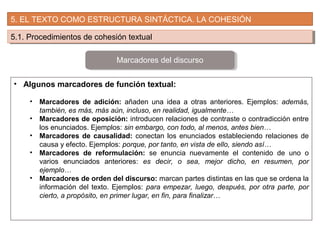 5. EL TEXTO COMO ESTRUCTURA SINTÁCTICA. LA COHESIÓN
5.1. Procedimientos de cohesión textual5.1. Procedimientos de cohesión textual
• Algunos marcadores de función textual:
• Marcadores de adición: añaden una idea a otras anteriores. Ejemplos: además,
también, es más, más aún, incluso, en realidad, igualmente…
• Marcadores de oposición: introducen relaciones de contraste o contradicción entre
los enunciados. Ejemplos: sin embargo, con todo, al menos, antes bien…
• Marcadores de causalidad: conectan los enunciados estableciendo relaciones de
causa y efecto. Ejemplos: porque, por tanto, en vista de ello, siendo así…
• Marcadores de reformulación: se enuncia nuevamente el contenido de uno o
varios enunciados anteriores: es decir, o sea, mejor dicho, en resumen, por
ejemplo…
• Marcadores de orden del discurso: marcan partes distintas en las que se ordena la
información del texto. Ejemplos: para empezar, luego, después, por otra parte, por
cierto, a propósito, en primer lugar, en fin, para finalizar…
Marcadores del discurso
 