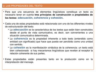 2. LAS PROPIEDADES DEL TEXTO
• Para que una secuencia de elementos lingüísticos constituya un texto es
necesario tener en cuenta tres principios de construcción o propiedades de
los textos: adecuación, coherencia y cohesión.
• Cada una de estas propiedades está relacionada con uno de los diferentes niveles
de estructuración del texto:
• La adecuación es la característica de los textos que están bien construidos
desde el punto de vista comunicativo, es decir, son convenientes a una
situación comunicativa determinada.
• La coherencia es la propiedad inherente a todo texto (entendido como
entidad con significado) que hace que pueda ser percibido como una unidad
con sentido.
• La cohesión es la manifestación sintáctica de la coherencia: un texto está
bien cohesionado si hay mecanismos lingüísticos que revelan al receptor la
relación coherente de sus partes.
• Estas propiedades están presentes tanto en la producción como en la
interpretación del mensaje.
 