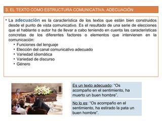 3. EL TEXTO COMO ESTRUCTURA COMUNICATIVA. ADECUACIÓN
• La adecuación es la característica de los textos que están bien construidos
desde el punto de vista comunicativo. Es el resultado de una serie de elecciones
que el hablante o autor ha de llevar a cabo teniendo en cuenta las características
concretas de los diferentes factores o elementos que intervienen en la
comunicación:
• Funciones del lenguaje
• Elección del canal comunicativo adecuado
• Variedad idiomática
• Variedad de discurso
• Género
Es un texto adecuado: “Os
acompaño en el sentimiento, ha
muerto un buen hombre”.
No lo es: “Os acompaño en el
sentimiento, ha estirado la pata un
buen hombre”.
 