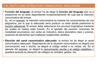 3. EL TEXTO COMO ESTRUCTURA COMUNICATIVA. ADECUACIÓN
• Función del lenguaje: el emisor ha de elegir la función del lenguaje que va a
predominar en su texto dependiendo fundamentalmente de cuál sea la intención
comunicativa del emisor.
Ej.: en un examen, la intención comunicativa es mostrar los conocimientos de una
asignatura, por lo que lo adecuado sería producir un texto donde predomine la
función referencial. El emisor debe seleccionar los recursos lingüísticos mediante
los cuales se realiza cada función. En el ejemplo del examen: oraciones de
modalidad enunciativa, con verbo en indicativo, léxico denotativo claro y preciso,
ausencia de elementos que impliquen subjetividad, etcétera.
• Elección del canal comunicativo adecuado: el emisor ha de elegir el canal
comunicativo adecuado. Dependiendo de la situación comunicativa se elegirá una
comunicación oral o escrita; se elegirá el código verbal o no verbal, etc. En el
ejemplo del examen, se elegirá la comunicación escrita y el código castellano y
quedará excluida la utilización de códigos no verbales: gestos, etc.
 