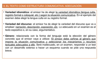 3. EL TEXTO COMO ESTRUCTURA COMUNICATIVA. ADECUACIÓN
• Variedad idiomática: el emisor ha de elegir la variedad idiomática (lengua culta,
registro formal o coloquial, etc.) según la situación comunicativa. En el ejemplo del
examen debe elegir la lengua culta en su registro formal.
• Variedad del discurso: el emisor ha de elegir la variedad del discurso que va a
emplear: narración, descripción, exposición, etc. Lo adecuado en un examen es el
texto expositivo o, en su caso, argumentativo.
• Género: relacionada con la forma del lenguaje está la elección del género
concreto que el emisor vaya a utilizar. El emisor debe ceñirse al género que
impone la situación comunicativa y seleccionar los mecanismos y recursos
textuales adecuados a ello. Será inadecuado, en un examen, responder a un test
con un desarrollo extenso o hacer un esquema cuando se pide una respuesta
breve.
 